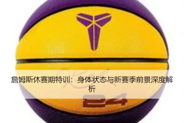 詹姆斯休赛期特训：身体状态与新赛季前景深度解析
